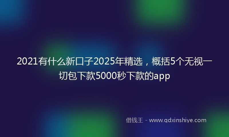 2021有什么新口子2025年精选，概括5个无视一切包下款5000秒下款的app