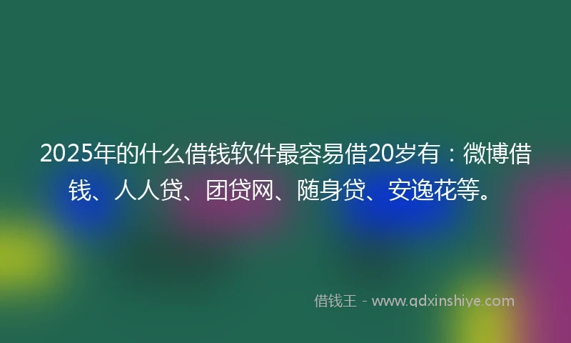 2025年的什么借钱软件最容易借20岁有：微博借钱、人人贷、团贷网、随身贷、安逸花等。