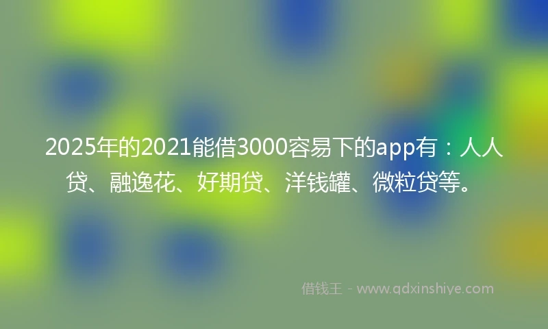 2025年的2021能借3000容易下的app有：人人贷、融逸花、好期贷、洋钱罐、微粒贷等。