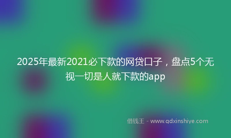 2025年最新2021必下款的网贷口子，盘点5个无视一切是人就下款的app