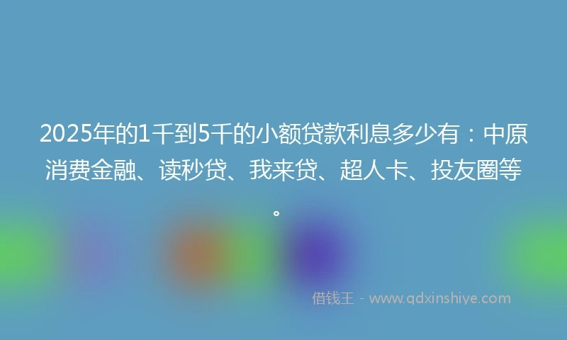 2025年的1千到5千的小额贷款利息多少有：中原消费金融、读秒贷、我来贷、超人卡、投友圈等。