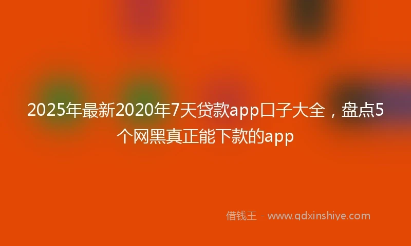 2025年最新2020年7天贷款app口子大全，盘点5个网黑真正能下款的app