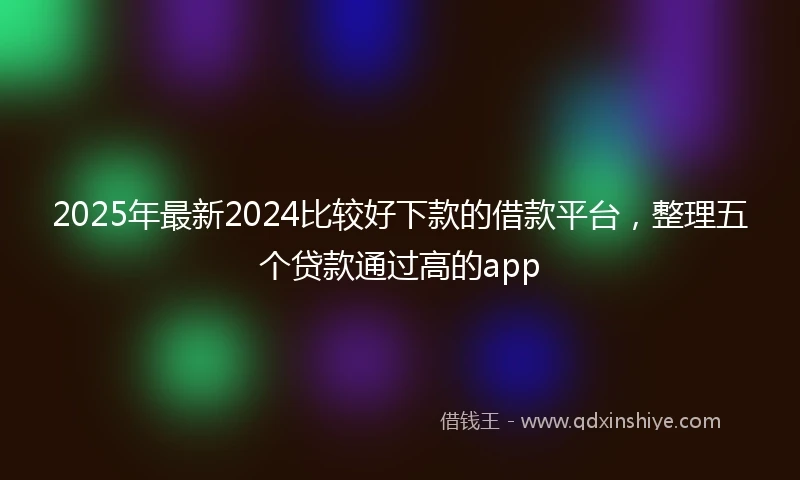 2025年最新2024比较好下款的借款平台，整理五个贷款通过高的app