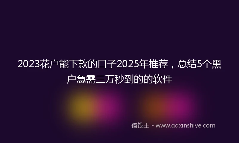 2023花户能下款的口子2025年推荐，总结5个黑户急需三万秒到的的软件