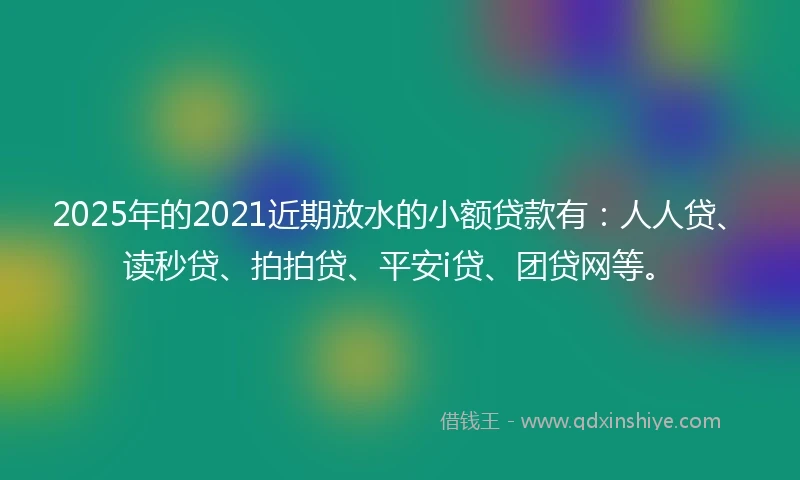 2025年的2021近期放水的小额贷款有：人人贷、读秒贷、拍拍贷、平安i贷、团贷网等。