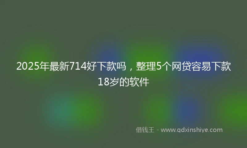 2025年最新714好下款吗，整理5个网贷容易下款18岁的软件