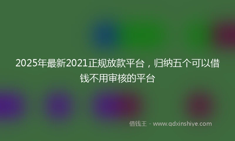 2025年最新2021正规放款平台，归纳五个可以借钱不用审核的平台