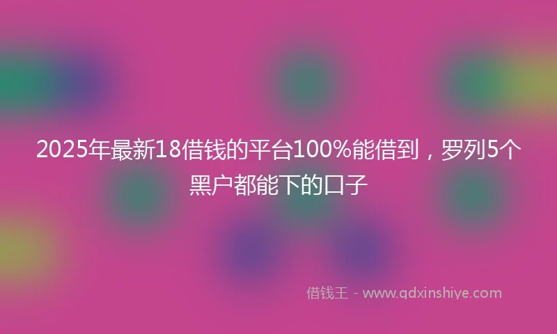 2025年最新18借钱的平台100%能借到，罗列5个黑户都能下的口子