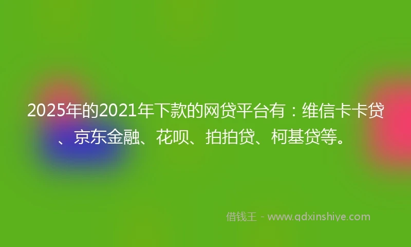 2025年的2021年下款的网贷平台有：维信卡卡贷、京东金融、花呗、拍拍贷、柯基贷等。