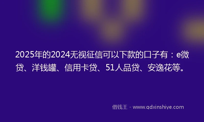 2025年的2024无视征信可以下款的口子有：e微贷、洋钱罐、信用卡贷、51人品贷、安逸花等。