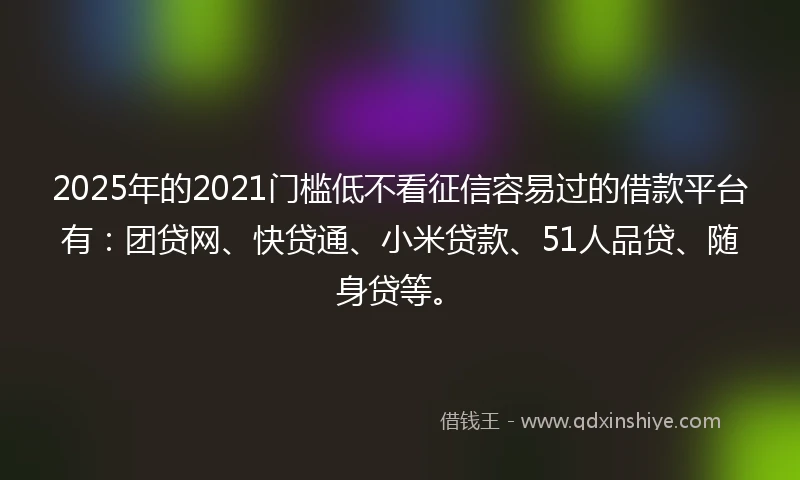 2025年的2021门槛低不看征信容易过的借款平台有：团贷网、快贷通、小米贷款、51人品贷、随身贷等。