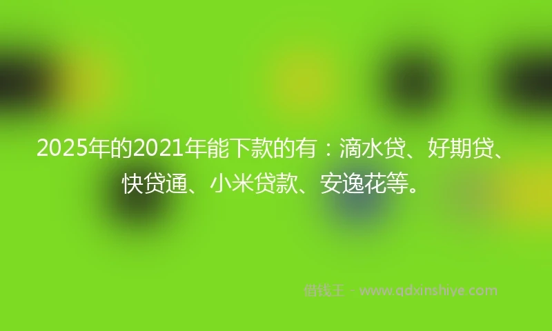 2025年的2021年能下款的有：滴水贷、好期贷、快贷通、小米贷款、安逸花等。
