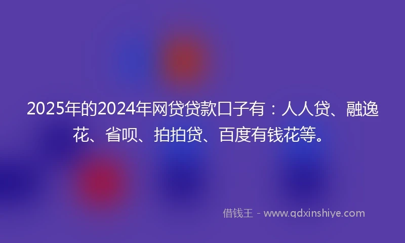 2025年的2024年网贷贷款口子有：人人贷、融逸花、省呗、拍拍贷、百度有钱花等。