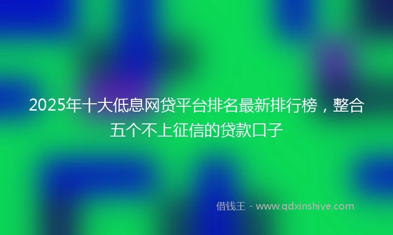 2025年十大低息网贷平台排名最新排行榜，整合五个不上征信的贷款口子