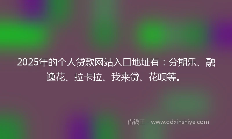2025年的个人贷款网站入口地址有：分期乐、融逸花、拉卡拉、我来贷、花呗等。