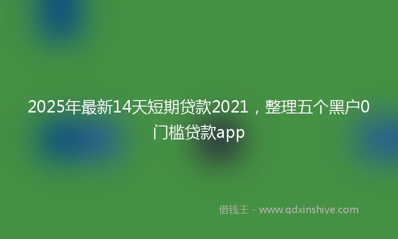 2025年最新14天短期贷款2021，整理五个黑户0门槛贷款app