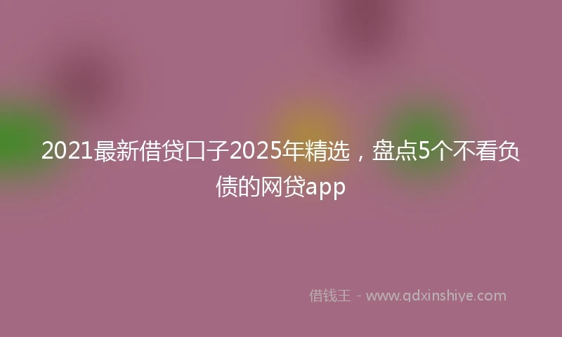 2021最新借贷口子2025年精选，盘点5个不看负债的网贷app