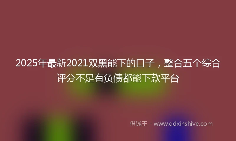 2025年最新2021双黑能下的口子，整合五个综合评分不足有负债都能下款平台