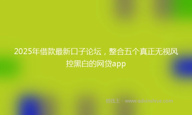 2025年借款最新口子论坛，整合五个真正无视风控黑白的网贷app