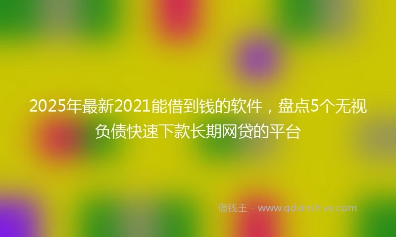 2025年最新2021能借到钱的软件，盘点5个无视负债快速下款长期网贷的平台