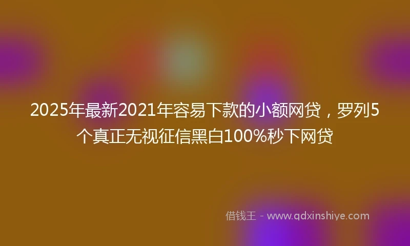 2025年最新2021年容易下款的小额网贷，罗列5个真正无视征信黑白100%秒下网贷