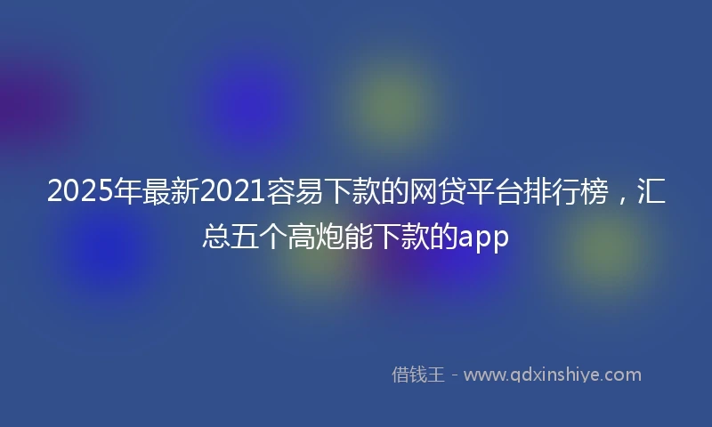 2025年最新2021容易下款的网贷平台排行榜，汇总五个高炮能下款的app
