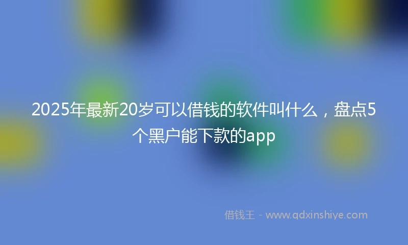 2025年最新20岁可以借钱的软件叫什么，盘点5个黑户能下款的app