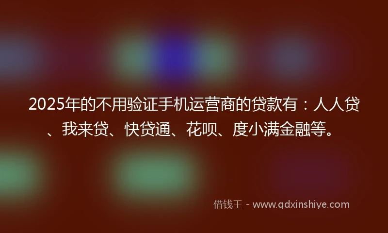 2025年的不用验证手机运营商的贷款有：人人贷、我来贷、快贷通、花呗、度小满金融等。