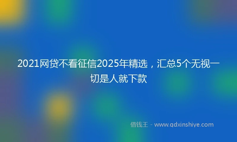 2021网贷不看征信2025年精选，汇总5个无视一切是人就下款
