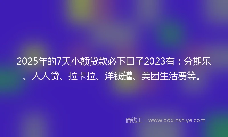 2025年的7天小额贷款必下口子2023有：分期乐、人人贷、拉卡拉、洋钱罐、美团生活费等。