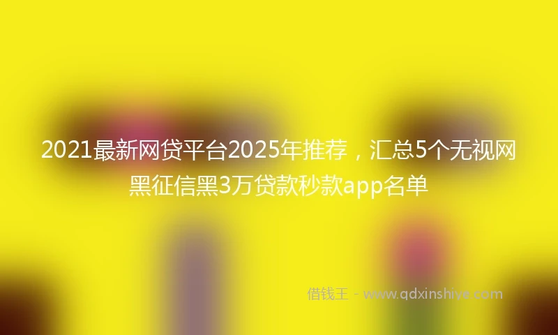 2021最新网贷平台2025年推荐，汇总5个无视网黑征信黑3万贷款秒款app名单