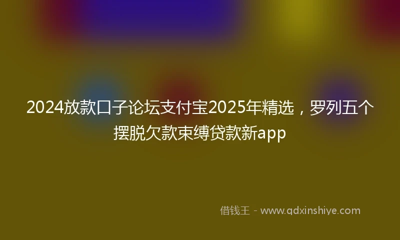 2024放款口子论坛支付宝2025年精选，罗列五个摆脱欠款束缚贷款新app