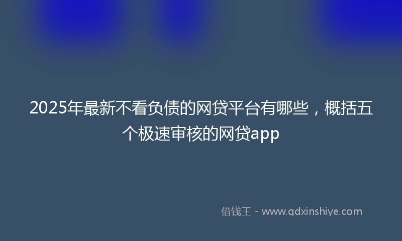 2025年最新不看负债的网贷平台有哪些，概括五个极速审核的网贷app
