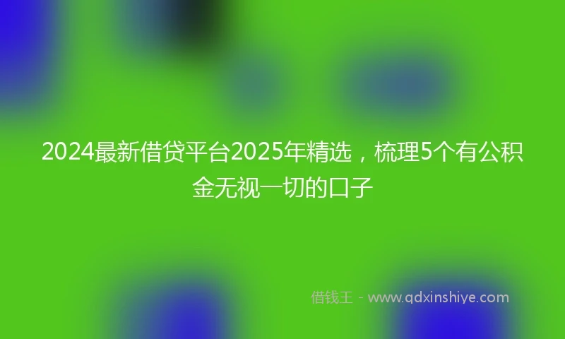 2024最新借贷平台2025年精选，梳理5个有公积金无视一切的口子