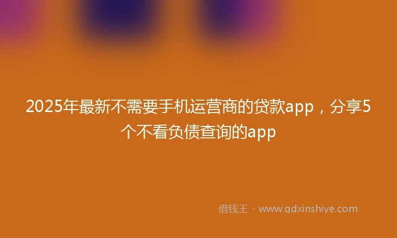2025年最新不需要手机运营商的贷款app，分享5个不看负债查询的app