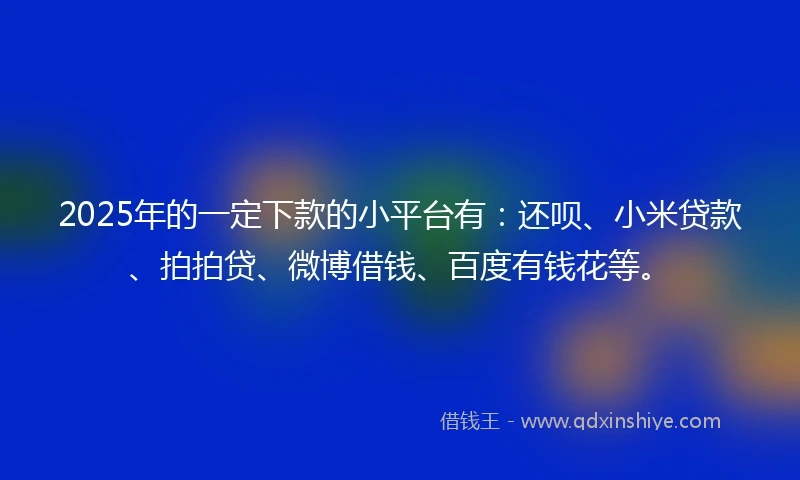 2025年的一定下款的小平台有：还呗、小米贷款、拍拍贷、微博借钱、百度有钱花等。