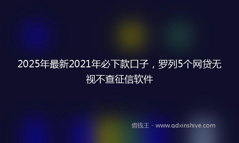 2025年最新2021年必下款口子，罗列5个网贷无视不查征信软件