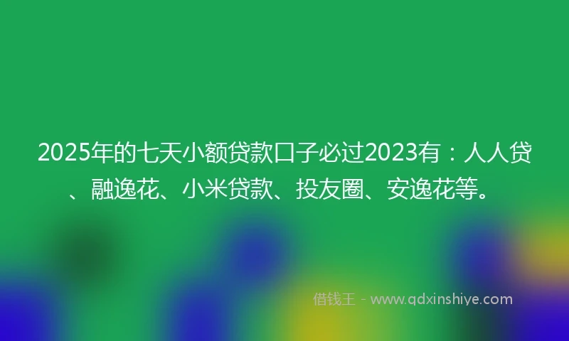 2025年的七天小额贷款口子必过2023有：人人贷、融逸花、小米贷款、投友圈、安逸花等。