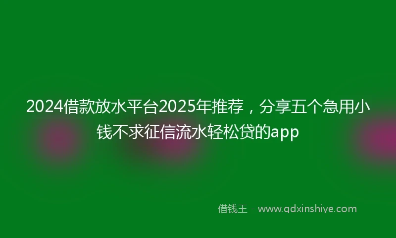2024借款放水平台2025年推荐，分享五个急用小钱不求征信流水轻松贷的app
