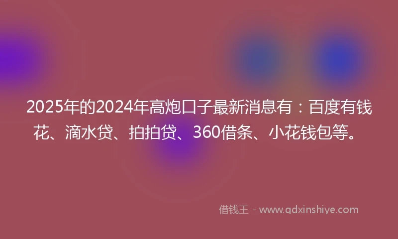 2025年的2024年高炮口子最新消息有：百度有钱花、滴水贷、拍拍贷、360借条、小花钱包等。