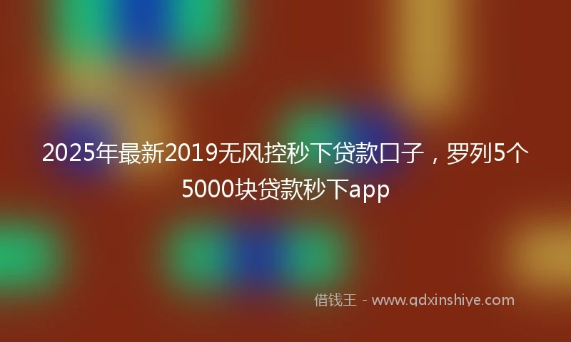 2025年最新2019无风控秒下贷款口子，罗列5个5000块贷款秒下app
