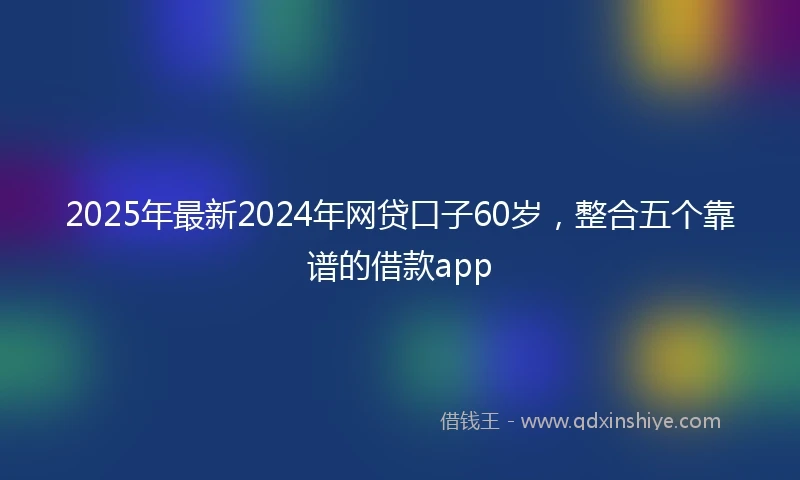 2025年最新2024年网贷口子60岁，整合五个靠谱的借款app