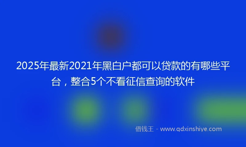 2025年最新2021年黑白户都可以贷款的有哪些平台，整合5个不看征信查询的软件