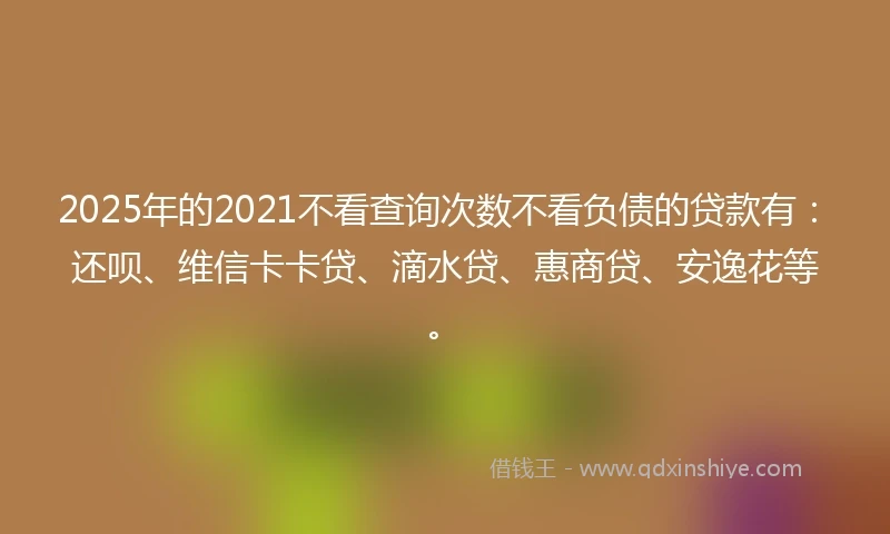 2025年的2021不看查询次数不看负债的贷款有：还呗、维信卡卡贷、滴水贷、惠商贷、安逸花等。