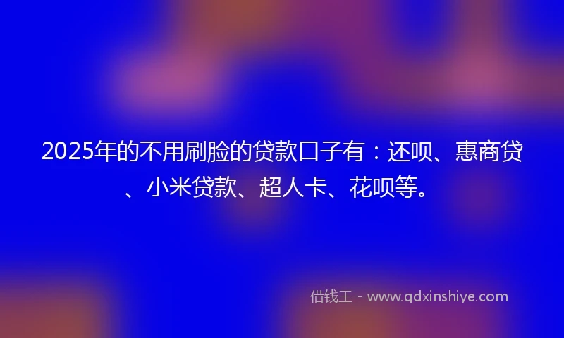 2025年的不用刷脸的贷款口子有：还呗、惠商贷、小米贷款、超人卡、花呗等。