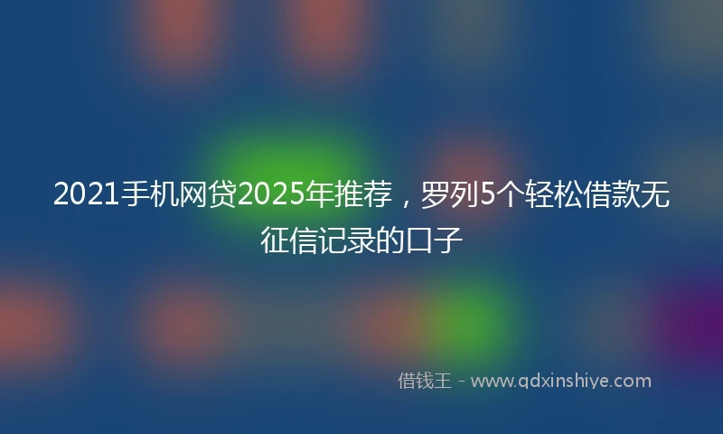 2021手机网贷2025年推荐，罗列5个轻松借款无征信记录的口子