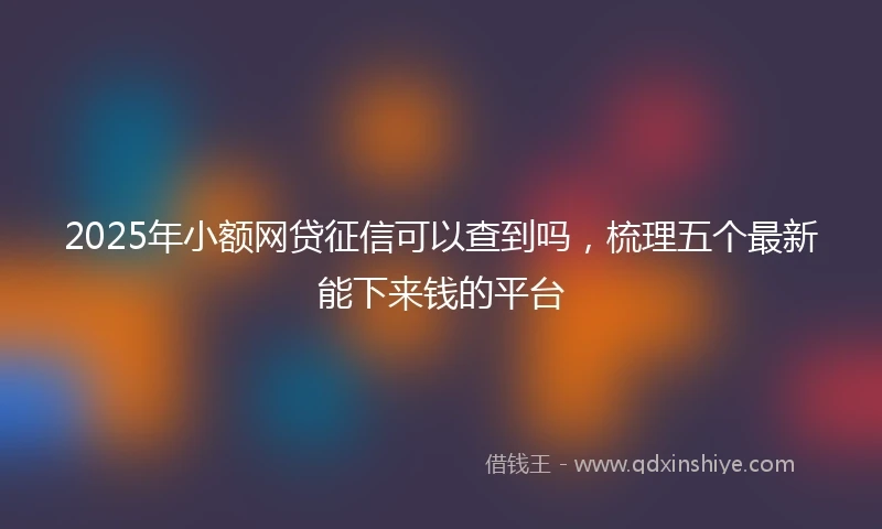 2025年小额网贷征信可以查到吗，梳理五个最新能下来钱的平台