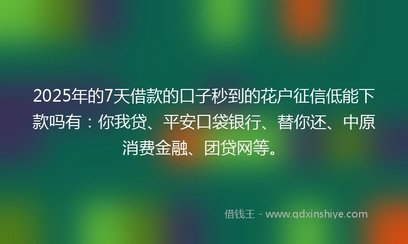 2025年的7天借款的口子秒到的花户征信低能下款吗有：你我贷、平安口袋银行、替你还、中原消费金融、团贷网等。