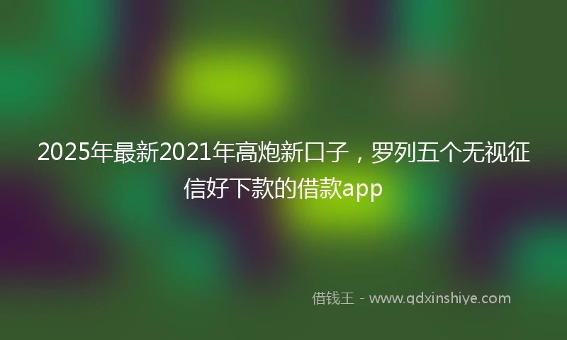 2025年最新2021年高炮新口子，罗列五个无视征信好下款的借款app