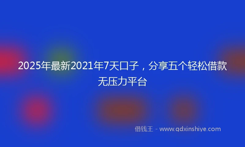 2025年最新2021年7天口子，分享五个轻松借款无压力平台
